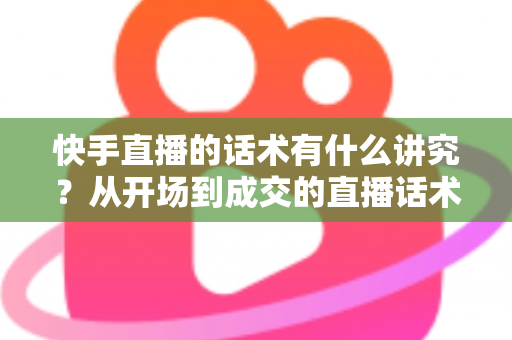 快手直播的话术有什么讲究？从开场到成交的直播话术全攻略