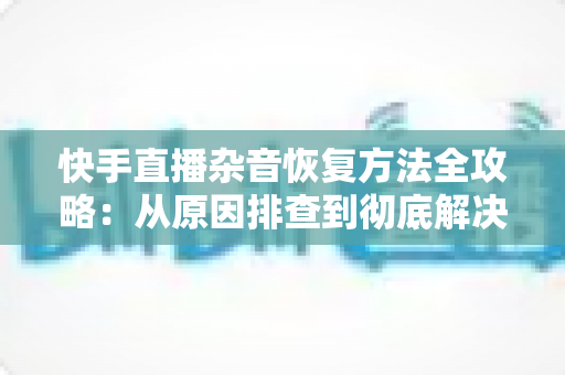 快手直播杂音恢复方法全攻略:从原因排查到彻底解决的实用指南 快手直播杂音恢复方法全攻略:从原因排查到彻底解决的实用指南