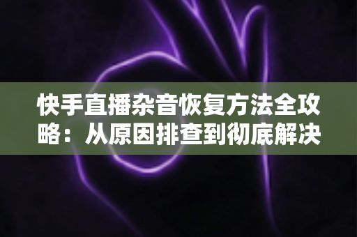 快手直播杂音恢复方法全攻略：从原因排查到彻底解决的实用指南