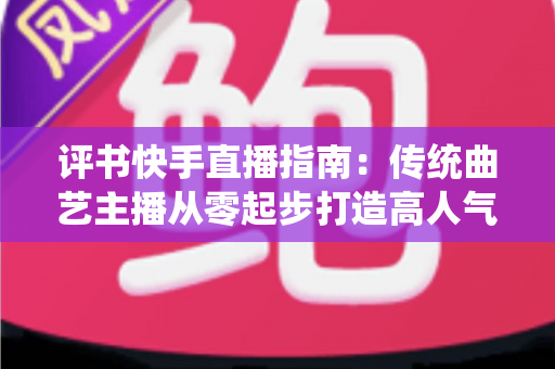 评书快手直播指南：传统曲艺主播从零起步打造高人气直播间的实战全攻略