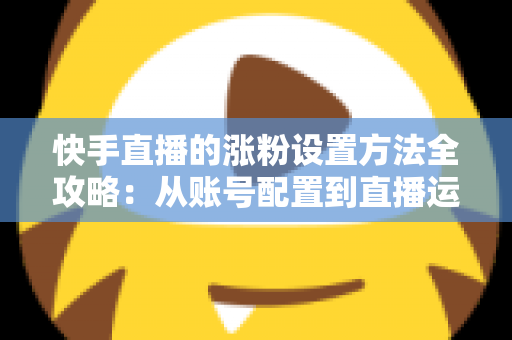 快手直播的涨粉设置方法全攻略：从账号配置到直播运营，新手也能快速涨粉的实用指南