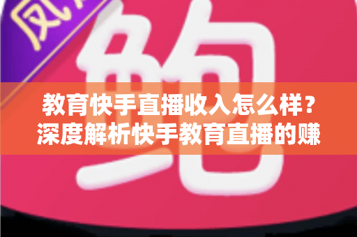 教育快手直播收入怎么样？深度解析快手教育直播的赚钱模式与真实收益水平