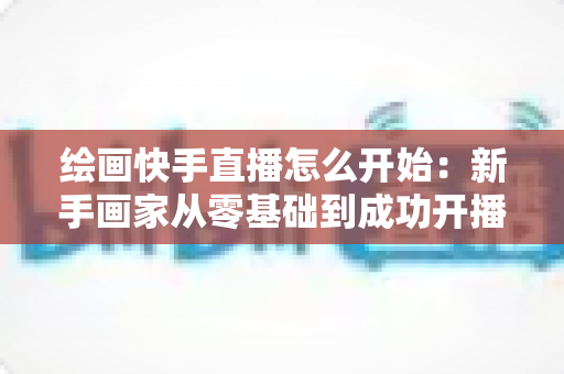 绘画快手直播怎么开始：新手画家从零基础到成功开播的完整实战指南