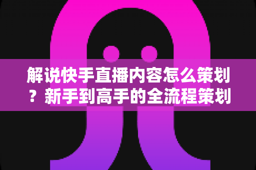 解说快手直播内容怎么策划？新手到高手的全流程策划指南与实战技巧大公开