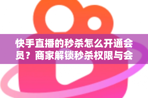 快手直播的秒杀怎么开通会员？商家解锁秒杀权限与会员权益的全流程实战指南