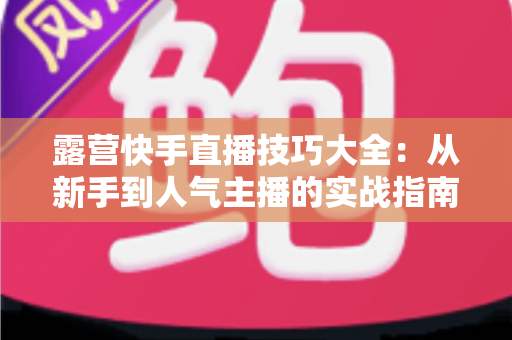 露营快手直播技巧大全：从新手到人气主播的实战指南（2025最新版）