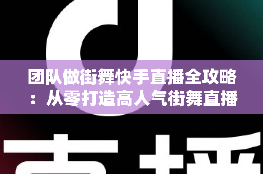 团队做街舞快手直播全攻略：从零打造高人气街舞直播间的实战指南