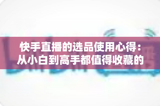快手直播的选品使用心得：从小白到高手都值得收藏的实战选品指南，帮你提升直播间成交率与粉丝粘性