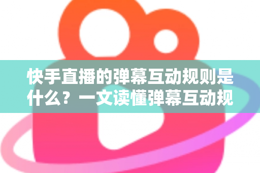 快手直播的弹幕互动规则是什么？一文读懂弹幕互动规范与实操技巧