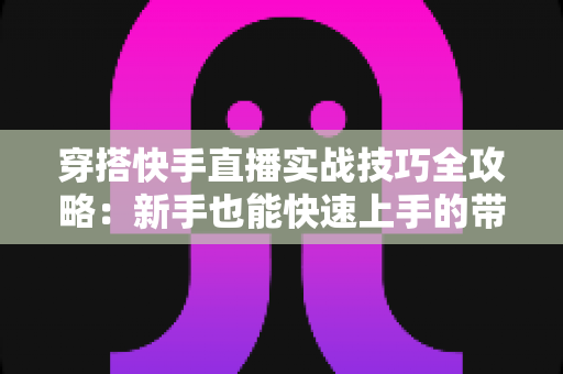 穿搭快手直播实战技巧全攻略：新手也能快速上手的带货秘籍