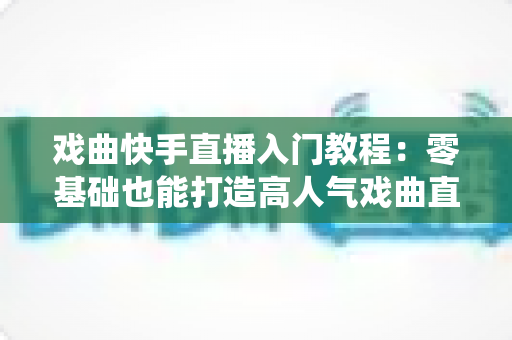戏曲快手直播入门教程：零基础也能打造高人气戏曲直播间，让传统艺术焕发新光彩
