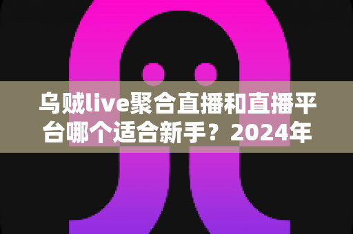 乌贼live聚合直播和直播平台哪个适合新手?2024年主播入门全攻略与选择指南 乌贼live聚合直播和直播平台哪个适合新手?2024年主播入门全攻略与选择指南