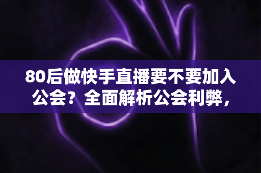 80后做快手直播要不要加入公会？全面解析公会利弊，帮你做出正确选择