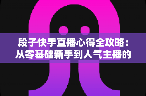 段子快手直播心得全攻略：从零基础新手到人气主播的实战经验与涨粉秘籍