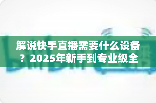 解说快手直播需要什么设备？2025年新手到专业级全套设备清单与选购攻略