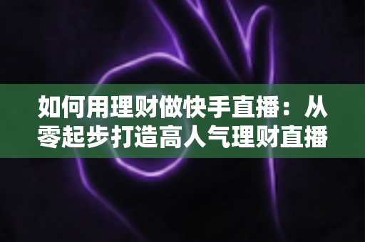 如何用理财做快手直播:从零起步打造高人气理财直播间的完整指南 如何用理财做快手直播:从零起步打造高人气理财直播间的完整指南