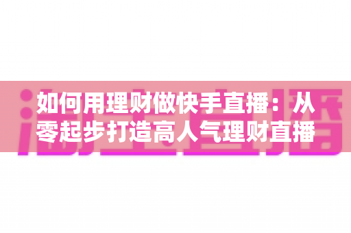 如何用理财做快手直播：从零起步打造高人气理财直播间的完整指南