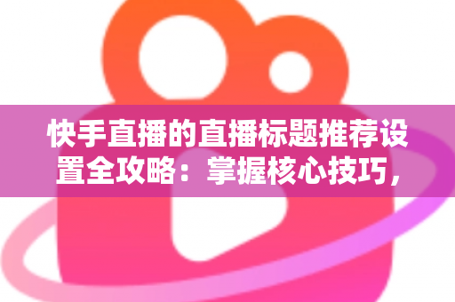 快手直播的直播标题推荐设置全攻略:掌握核心技巧,让直播间流量倍增 快手直播的直播标题推荐设置全攻略:掌握核心技巧,让直播间流量倍增