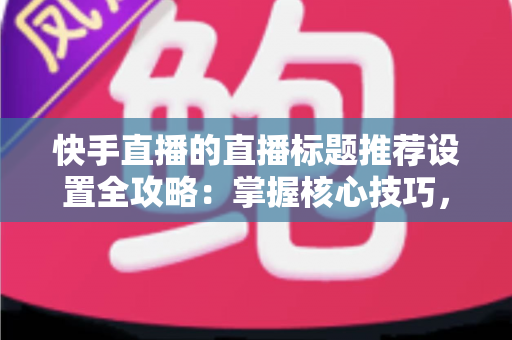 快手直播的直播标题推荐设置全攻略：掌握核心技巧，让直播间流量倍增