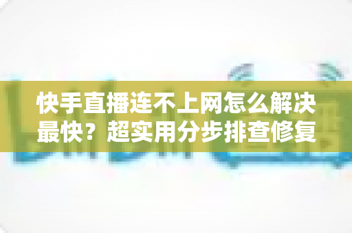 快手直播连不上网怎么解决最快？超实用分步排查修复全攻略