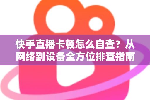快手直播卡顿怎么自查？从网络到设备全方位排查指南，让直播流畅不断线