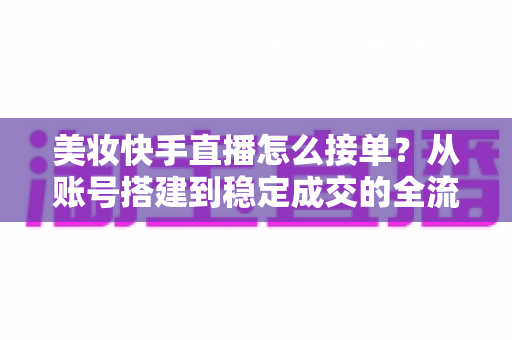 美妆快手直播怎么接单？从账号搭建到稳定成交的全流程实战攻略