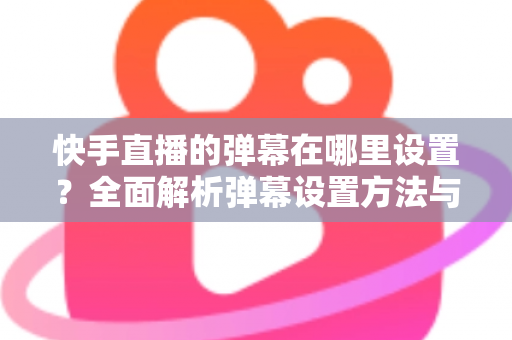 快手直播的弹幕在哪里设置？全面解析弹幕设置方法与实用技巧
