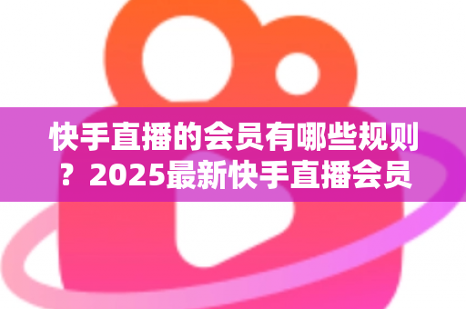 快手直播的会员有哪些规则？2025最新快手直播会员制度全解析与实用指南