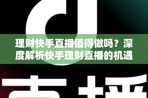 理财快手直播值得做吗？深度解析快手理财直播的机遇、门槛与变现路径