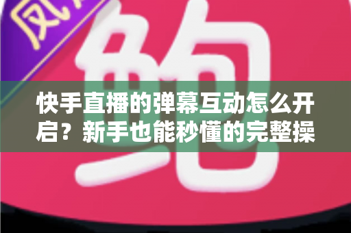 快手直播的弹幕互动怎么开启？新手也能秒懂的完整操作指南与互动涨粉技巧