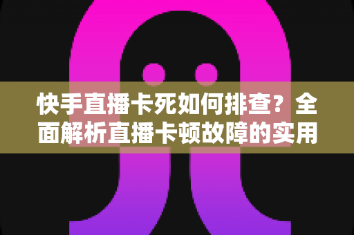 快手直播卡死如何排查？全面解析直播卡顿故障的实用解决指南