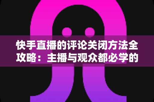 快手直播的评论关闭方法全攻略：主播与观众都必学的评论管理实用技巧