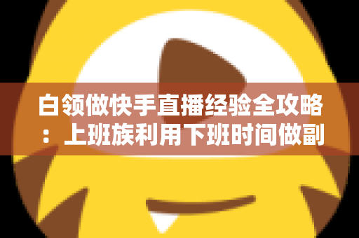 白领做快手直播经验全攻略：上班族利用下班时间做副业变现的实战指南与避坑手册