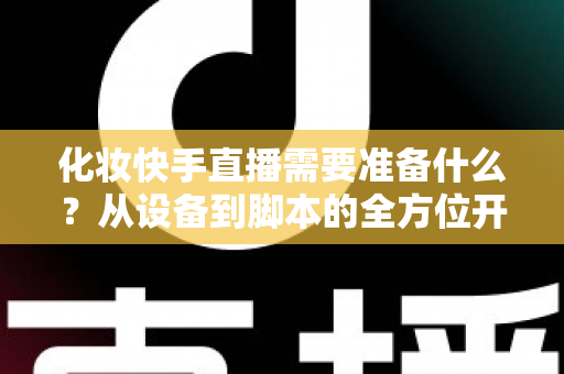 化妆快手直播需要准备什么?从设备到脚本的全方位开播筹备指南 化妆快手直播需要准备什么?从设备到脚本的全方位开播筹备指南