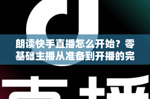朗读快手直播怎么开始?零基础主播从准备到开播的完整实战指南 朗读快手直播怎么开始?零基础主播从准备到开播的完整实战指南