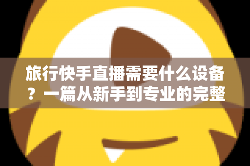 旅行快手直播需要什么设备?一篇从新手到专业的完整装备指南 旅行快手直播需要什么设备?一篇从新手到专业的完整装备指南