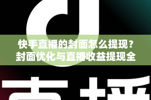 快手直播的封面怎么提现？封面优化与直播收益提现全流程详解