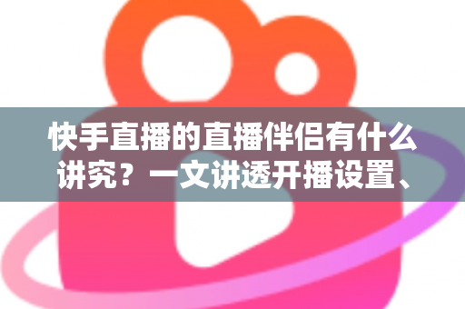 快手直播的直播伴侣有什么讲究？一文讲透开播设置、使用技巧与避坑指南