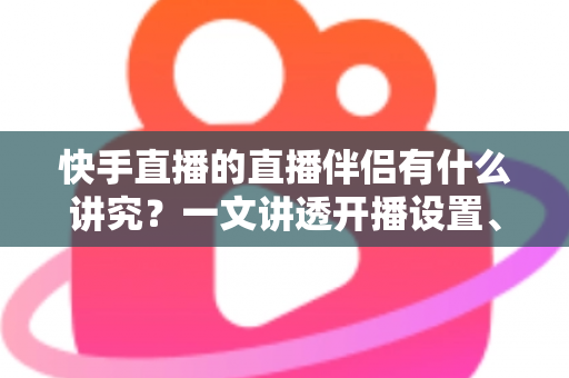 快手直播的直播伴侣有什么讲究？一文讲透开播设置、使用技巧与避坑指南