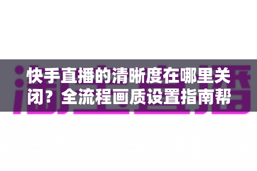 快手直播的清晰度在哪里关闭?全流程画质设置指南帮你轻松搞定 快手直播的清晰度在哪里关闭?全流程画质设置指南帮你轻松搞定