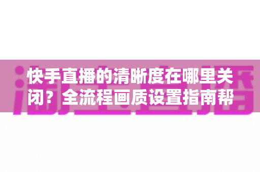 快手直播的清晰度在哪里关闭？全流程画质设置指南帮你轻松搞定