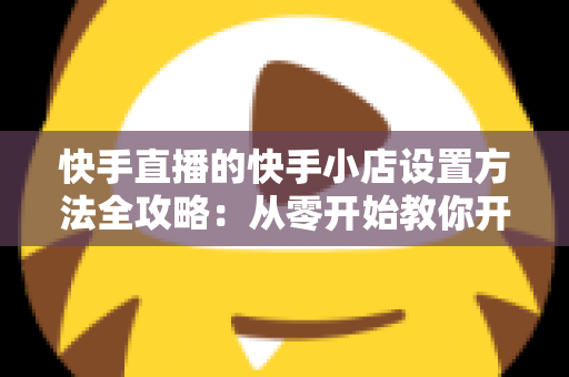 快手直播的快手小店设置方法全攻略:从零开始教你开通小店、上架商品与玩转直播带货 快手直播的快手小店设置方法全攻略:从零开始教你开通小店、上架商品与玩转直播带货