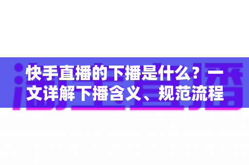 快手直播的下播是什么?一文详解下播含义、规范流程与涨粉运营技巧 快手直播的下播是什么?一文详解下播含义、规范流程与涨粉运营技巧