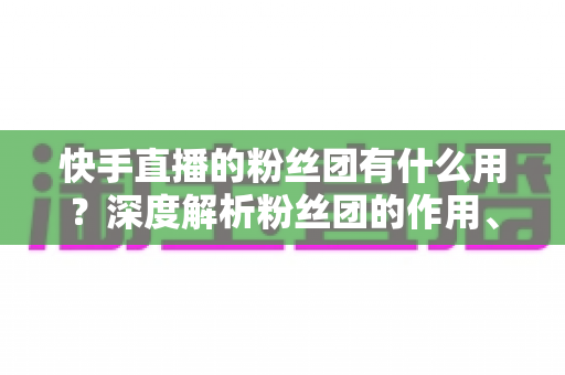 快手直播的粉丝团有什么用?深度解析粉丝团的作用、特权与运营价值 快手直播的粉丝团有什么用?深度解析粉丝团的作用、特权与运营价值