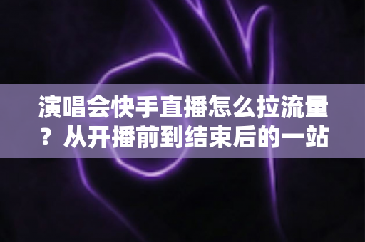 演唱会快手直播怎么拉流量？从开播前到结束后的一站式引流涨粉实战指南
