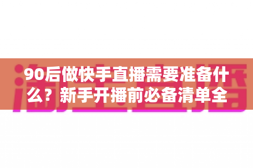 90后做快手直播需要准备什么？新手开播前必备清单全解析
