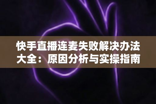 快手直播连麦失败解决办法大全：原因分析与实操指南一次讲透