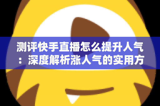 测评快手直播怎么提升人气:深度解析涨人气的实用方法与避坑指南 测评快手直播怎么提升人气:深度解析涨人气的实用方法与避坑指南
