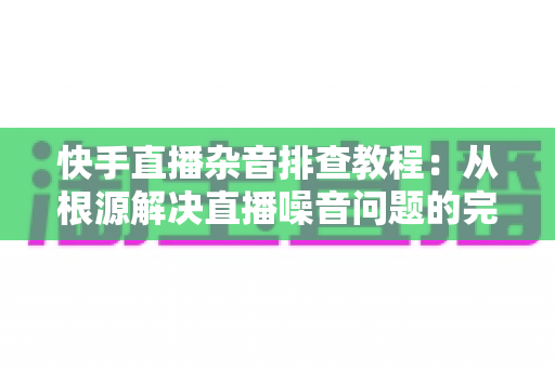 快手直播杂音排查教程：从根源解决直播噪音问题的完整指南