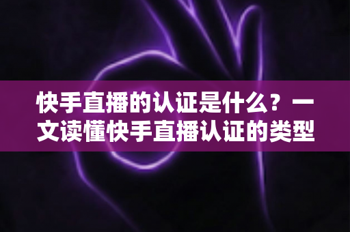 快手直播的认证是什么？一文读懂快手直播认证的类型、流程与核心价值